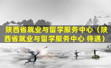 陕西省就业与留学服务中心（陕西省就业与留学服务中心 待遇）